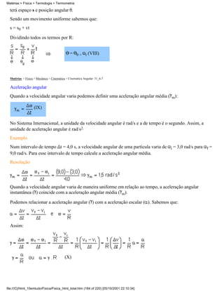 terá espaço s e posição angular .
Sendo um movimento uniforme sabemos que:
s = s0 + vt
Dividindo todos os termos por R:
= 0 + t (VIII)
Matérias > Física > Mecânica > Cinemática > Cinemática Angular: 31_6-7
Aceleração angular
Quando a velocidade angular varia podemos definir uma aceleração angular média ( m):
(lX)
No Sistema Internacional, a unidade da velocidade angular é rad/s e a de tempo é o segundo. Assim, a
unidade de aceleração angular é rad/s2.
Exemplo
Num intervalo de tempo t = 4,0 s, a velocidade angular de uma partícula varia de i = 3,0 rad/s para f =
9,0 rad/s. Para esse intervalo de tempo calcule a aceleração angular média.
Resolução
Quando a velocidade angular varia de maneira uniforme em relação ao tempo, a aceleração angular
instantânea ( ) coincide com a aceleração angular média ( m).
Podemos relacionar a aceleração angular ( ) com a aceleração escalar ( ). Sabemos que:
Assim:
(X)
Matérias > Física > Termologia > Termometria
file:///C|/html_10emtudo/Fisica/Fisica_html_total.htm (184 of 220) [05/10/2001 22:10:34]
 