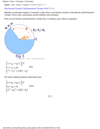 Matérias > Física > Mecânica > Cinemática > Cinemática Angular: 31_7-7
Movimento Circular Uniformemente Variado ( M C U V )
Quando a aceleração angular é constante (e não nula) o movimento circular é chamado de uniformemente
variado. Nesse caso a aceleração escalar também será constante.
Para um movimento uniformemente variado (Fig. 5) sabemos que valem as equações:
(XI)
De modo análogo podemos demonstrar que:
(XII)
32_1
Matérias > Física > Termologia > Termometria
file:///C|/html_10emtudo/Fisica/Fisica_html_total.htm (185 of 220) [05/10/2001 22:10:34]
 