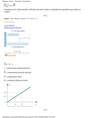 O parâmetro é denominado coeficiente de atrito cinético e depende das superfícies que estão em
contato.
34_1
Matérias > Física > Mecânica > Dinâmica > Força Elástica: 34_1-1
Força Elástica
Lei de Hooke
(Deformação Elástica)
| el| = K . x
x = deformação sofrida pela mola
= comprimento da mola relaxada
= comprimento final
K = constante elástica da mola
35_1
Matérias > Física > Termologia > Termometria
file:///C|/html_10emtudo/Fisica/Fisica_html_total.htm (188 of 220) [05/10/2001 22:10:34]
 