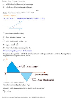 v = módulo da velocidade vetorial instantânea
R = raio da trajetória no instante considerado.
36_2
Matérias > Física > Mecânica > Dinâmica > Trabalho e Potência: 36_1-2
Trabalho e Potência
TRABALHO REALIZADO POR UMA FORÇA CONSTANTE
= F.d.cos (grandeza escalar)
= força constante (newton = N)
= vetor deslocamento (metro = m)
= ângulo entre e
No S.I. o trabalho é expresso em joules (J).
Diagrama Força Tangencial x Deslocamento
Esta propriedade permite o cálculo do trabalho realizado por forças constantes e variáveis. Neste gráfico a
força é analisada do ponto de vista escalar.
Trabalho Realizado Pela Força Peso ( p)
Qualquer que seja a trajetória entre os pontos A e B, tem-se que:
p = ± P . h
Matérias > Física > Termologia > Termometria
file:///C|/html_10emtudo/Fisica/Fisica_html_total.htm (190 of 220) [05/10/2001 22:10:34]
 