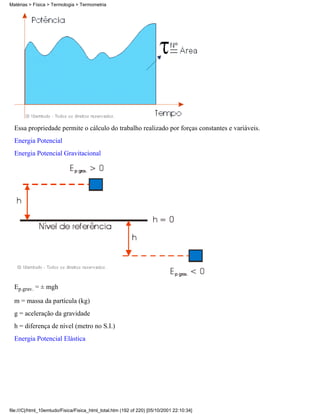 Essa propriedade permite o cálculo do trabalho realizado por forças constantes e variáveis.
Energia Potencial
Energia Potencial Gravitacional
Ep.grav. = ± mgh
m = massa da partícula (kg)
g = aceleração da gravidade
h = diferença de nível (metro no S.I.)
Energia Potencial Elástica
Matérias > Física > Termologia > Termometria
file:///C|/html_10emtudo/Fisica/Fisica_html_total.htm (192 of 220) [05/10/2001 22:10:34]
 