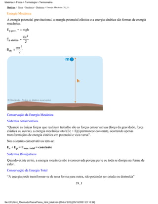 Matérias > Física > Mecânica > Dinâmica > Energia Mecânica: 38_1-1
Energia Mecânica
A energia potencial gravitacional, a energia potencial elástica e a energia cinética são formas de energia
mecânica.
Ep.grav. = ± mgh
Conservação da Energia Mecânica
Sistemas conservativos
“Quando as únicas forças que realizam trabalho são as forças conservativas (força da gravidade, força
elástica ou outras), a energia mecânica total (Ec + Ep) permanece constante, ocorrendo apenas
transformações de energia cinética em potencial e vice-versa”.
Nos sistemas conservativos tem-se:
Ec + Ep = Emec. total = constante
Sistemas Dissipativos
Quando existe atrito, a energia mecânica não é conservada porque parte ou toda se dissipa na forma de
calor.
Conservação da Energia Total
“A energia pode transformar-se de uma forma para outra, não podendo ser criada ou destruída”
39_1
Matérias > Física > Termologia > Termometria
file:///C|/html_10emtudo/Fisica/Fisica_html_total.htm (194 of 220) [05/10/2001 22:10:34]
 