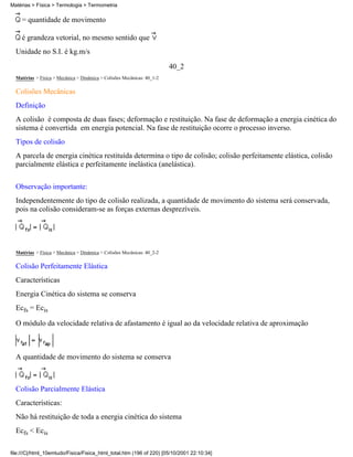 = quantidade de movimento
é grandeza vetorial, no mesmo sentido que
Unidade no S.I. é kg.m/s
40_2
Matérias > Física > Mecânica > Dinâmica > Colisões Mecânicas: 40_1-2
Colisões Mecânicas
Definição
A colisão é composta de duas fases; deformação e restituição. Na fase de deformação a energia cinética do
sistema é convertida em energia potencial. Na fase de restituição ocorre o processo inverso.
Tipos de colisão
A parcela de energia cinética restituída determina o tipo de colisão; colisão perfeitamente elástica, colisão
parcialmente elástica e perfeitamente inelástica (anelástica).
Observação importante:
Independentemente do tipo de colisão realizada, a quantidade de movimento do sistema será conservada,
pois na colisão consideram-se as forças externas desprezíveis.
Matérias > Física > Mecânica > Dinâmica > Colisões Mecânicas: 40_2-2
Colisão Perfeitamente Elástica
Características
Energia Cinética do sistema se conserva
Ecfs = Ecis
O módulo da velocidade relativa de afastamento é igual ao da velocidade relativa de aproximação
A quantidade de movimento do sistema se conserva
Colisão Parcialmente Elástica
Características:
Não há restituição de toda a energia cinética do sistema
Ecfs < Ecis
Matérias > Física > Termologia > Termometria
file:///C|/html_10emtudo/Fisica/Fisica_html_total.htm (196 of 220) [05/10/2001 22:10:34]
 
