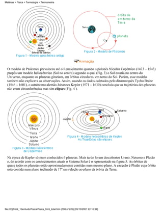 O modelo de Ptolomeu prevaleceu até o Renascimento quando o polonês Nicolau Copérnico (1473 – 1543)
propôs um modelo heliocêntrico (Sol no centro) segundo o qual (Fig. 3) o Sol estaria no centro do
Universo, enquanto os planetas girariam, em órbitas circulares, em torno do Sol. Porém, esse modelo
também não explicava as observações. Assim, usando os dados coletados pelo dinamarquês Tycho Brahe
(1546 – 1601), o astrônomo alemão Johannes Kepler (1571 – 1630) concluiu que as trajetórias dos planetas
não eram circunferências mas sim elipses (Fig. 4 ).
Na época de Kepler só eram conhecidos 6 planetas. Mais tarde foram descobertos Urano, Neturno e Plutão
e, de acordo com os conhecimentos atuais o Sistema Solar é o representado na figura 5. As órbitas de
quase todos os planetas estão aproximadamente contidas num mesmo plano. A exceção é Plutão cuja órbita
está contida num plano inclinado de 17º em relação ao plano da órbita da Terra.
Matérias > Física > Termologia > Termometria
file:///C|/html_10emtudo/Fisica/Fisica_html_total.htm (198 of 220) [05/10/2001 22:10:34]
 