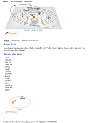 Matérias > Física > Mecânica > Dinâmica > Gravitação: 41_2-6
Leis de Kepler
Analisando cuidadosamente os dados coletados por Tycho Brahe, Kepler chegou a três leis sobre os
movimentos dos planetas.
Primeira lei de Kepler
Cada
planeta
gira em
torno do
Sol de
modo
que sua
trajetória
é uma
elípse,
estando
o Sol
num dos
focos da
elipse.
Matérias > Física > Termologia > Termometria
file:///C|/html_10emtudo/Fisica/Fisica_html_total.htm (199 of 220) [05/10/2001 22:10:34]
 