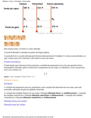 Das escalas acima, a Celsius é a mais utilizada.
A escala Fahrenheit é adotada nos países de língua inglesa.
A escala Kelvin é a escala utilizada pelo Sistema Internacional de Unidades. É a única escala absoluta, ou
seja, a única cujo zero é absoluto e não relativo como nas outras.
Função termométrica
É toda função que relaciona, biunivocamente, a medida da temperatura com a de uma grandeza física
termométrica. Portanto, pode-se relacionar a temperatura de um corpo, ou substância, com a sua pressão,
com a seu volume, etc.
2_2
Matérias > Física > Termologia > Dilatação Térmica : 2_1-2
Dilatação Térmica
Introdução
A variação da temperatura provoca, geralmente, uma variação das dimensões de um corpo, pois está
associada a alteração do grau de agitação molecular.
A variação das medidas lineares de um corpo é chamada dilatação linear ou unidimensional; a variação
das medidas superficiais é chamada dilatação superficial ou bidimensional; a variação das medidas
volumétricas é chamada dilatação volumétrica ou tridimensional.
Dilatação térmica dos sólidos
Dilatação linear dos sólidos
Matérias > Física > Termologia > Termometria
file:///C|/html_10emtudo/Fisica/Fisica_html_total.htm (2 of 220) [05/10/2001 22:10:24]
 