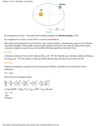 O comprimento do semi – eixo maior (R) é também chamado de distância média ao Sol.
Se a trajetória for circular, o valor de R é o raio da circunferência.
Mais tarde, pela aplicação da Lei de Newton ( que veremos adiante ), demonstrou-se que as leis de Kepler
valem para qualquer sistema onde existem corpos girando em torno de um corpo de massa muito maior,
como por exemplo no caso da Lua e dos satélites artificiais girando em torno da Terra.
Exemplo
A distância média da Terra ao Sol é dada por . Sabendo que a distância média de Marte ao
Sol é , calcule o tempo que Marte demora para dar uma volta em torno do Sol.
Resolução
Queremos determinar o período (TM) do movimento de Marte; o período do movimento da Terra é
conhecido:
Pela terceira lei de Kepler temos:
TM = 1,9
anos
terrestres
Matérias > Física > Termologia > Termometria
file:///C|/html_10emtudo/Fisica/Fisica_html_total.htm (201 of 220) [05/10/2001 22:10:35]
 