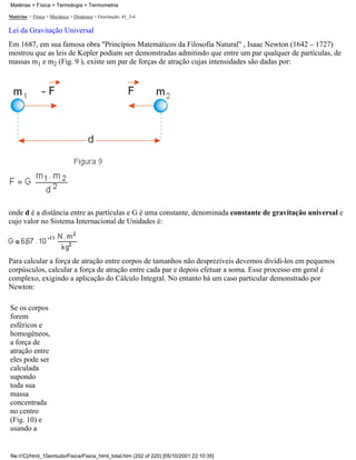 Matérias > Física > Mecânica > Dinâmica > Gravitação: 41_3-6
Lei da Gravitação Universal
Em 1687, em sua famosa obra "Princípios Matemáticos da Filosofia Natural" , Isaac Newton (1642 – 1727)
mostrou que as leis de Kepler podiam ser demonstradas admitindo que entre um par qualquer de partículas, de
massas m1 e m2 (Fig. 9 ), existe um par de forças de atração cujas intensidades são dadas por:
onde d é a distância entre as partículas e G é uma constante, denominada constante de gravitação universal e
cujo valor no Sistema Internacional de Unidades é:
Para calcular a força de atração entre corpos de tamanhos não desprezíveis devemos dividi-los em pequenos
corpúsculos, calcular a força de atração entre cada par e depois efetuar a soma. Esse processo em geral é
complexo, exigindo a aplicação do Cálculo Integral. No entanto há um caso particular demonstrado por
Newton:
Se os corpos
forem
esféricos e
homogêneos,
a força de
atração entre
eles pode ser
calculada
supondo
toda sua
massa
concentrada
no centro
(Fig. 10) e
usando a
Matérias > Física > Termologia > Termometria
file:///C|/html_10emtudo/Fisica/Fisica_html_total.htm (202 of 220) [05/10/2001 22:10:35]
 