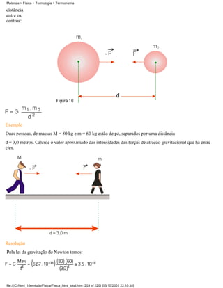 distância
entre os
centros:
Exemplo
Duas pessoas, de massas M = 80 kg e m = 60 kg estão de pé, separados por uma distância
d = 3,0 metros. Calcule o valor aproximado das intensidades das forças de atração gravitacional que há entre
eles.
Resolução
Pela lei da gravitação de Newton temos:
Matérias > Física > Termologia > Termometria
file:///C|/html_10emtudo/Fisica/Fisica_html_total.htm (203 of 220) [05/10/2001 22:10:35]
 