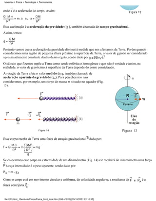 onde é a aceleração do corpo. Assim:
Essa aceleração é a aceleração da gravidade ( g ), também chamada de campo gravitacional.
Assim, temos:
Portanto vemos que a aceleração da gravidade diminui à medida que nos afastamos da Terra. Porém quando
consideramos uma região de pequena altura próximo à superfície da Terra, o valor de g pode ser considerado
aproximadamente constante dentro dessa região, sendo dado por
O cálculo que fizemos supõe a Terra como sendo esférica e homogênea o que não é verdade e assim, na
realidade, o valor de g próximo à superfície da Terra depende do ponto considerado.
A rotação da Terra afeta o valor medido de g, também chamado de
aceleração aparente da gravidade (ga). Para percebermos isso
consideremos, por exemplo, um corpo de massa m situado no equador (Fig.
13).
Esse corpo recebe da Terra uma força de atração gravitacional dada por:
Se colocarmos esse corpo na extremidade de um dinamômetro (Fig. 14) ele receberá do dinamômetro uma força
cuja intensidade é o peso aparente, sendo dado por:
PA = m . gA
Como o corpo está em movimento circular e uniforme, de velocidade angular , a resultante de é a
força centrípeta :
Matérias > Física > Termologia > Termometria
file:///C|/html_10emtudo/Fisica/Fisica_html_total.htm (206 of 220) [05/10/2001 22:10:35]
 