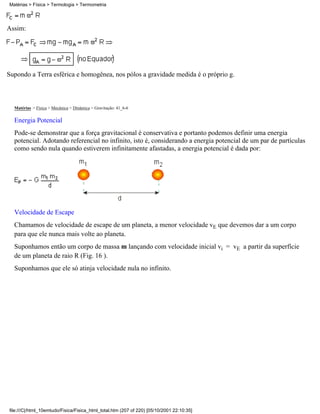 Assim:
Supondo a Terra esférica e homogênea, nos pólos a gravidade medida é o próprio g.
Matérias > Física > Mecânica > Dinâmica > Gravitação: 41_6-6
Energia Potencial
Pode-se demonstrar que a força gravitacional é conservativa e portanto podemos definir uma energia
potencial. Adotando referencial no infinito, isto é, considerando a energia potencial de um par de partículas
como sendo nula quando estiverem infinitamente afastadas, a energia potencial é dada por:
Velocidade de Escape
Chamamos de velocidade de escape de um planeta, a menor velocidade vE que devemos dar a um corpo
para que ele nunca mais volte ao planeta.
Suponhamos então um corpo de massa m lançando com velocidade inicial vi = vE a partir da superfície
de um planeta de raio R (Fig. 16 ).
Suponhamos que ele só atinja velocidade nula no infinito.
Matérias > Física > Termologia > Termometria
file:///C|/html_10emtudo/Fisica/Fisica_html_total.htm (207 of 220) [05/10/2001 22:10:35]
 