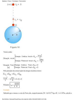 Temos então:
Pelo princípio da conservação da energia mecânica temos:
Portanto:
Exemplo
Sabendo que a massa e o raio da Terra são, respectivamente, M = 6,0.10 24 kg e R = 6, 4.106m, calcule a
Matérias > Física > Termologia > Termometria
file:///C|/html_10emtudo/Fisica/Fisica_html_total.htm (208 of 220) [05/10/2001 22:10:35]
 