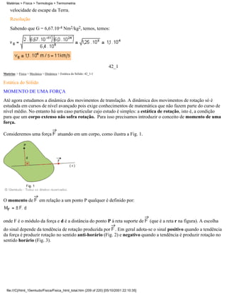 velocidade de escape da Terra.
Resolução
Sabendo que G = 6,67.10-4 Nm2/kg2, temos, temos:
42_1
Matérias > Física > Mecânica > Dinâmica > Estática do Sólido: 42_1-1
Estática do Sólido
MOMENTO DE UMA FORÇA
Até agora estudamos a dinâmica dos movimentos de translação. A dinâmica dos movimentos de rotação só é
estudada em cursos de nível avançado pois exige conhecimentos de matemática que não fazem parte do curso de
nível médio. No entanto há um caso particular cujo estudo é simples: a estática de rotação, isto é, a condição
para que um corpo extenso não sofra rotação. Para isso precisamos introduzir o conceito de momento de uma
força.
Consideremos uma força atuando em um corpo, como ilustra a Fig. 1.
O momento de em relação a um ponto P qualquer é definido por:
onde F é o módulo da força e d é a distância do ponto P à reta suporte de (que é a reta r na figura). A escolha
do sinal depende da tendência de rotação produzida por . Em geral adota-se o sinal positivo quando a tendência
da força é produzir rotação no sentido anti-horário (Fig. 2) e negativo quando a tendência é produzir rotação no
sentido horário (Fig. 3).
Matérias > Física > Termologia > Termometria
file:///C|/html_10emtudo/Fisica/Fisica_html_total.htm (209 of 220) [05/10/2001 22:10:35]
 