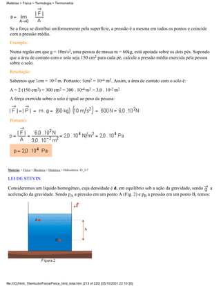 Se a força se distribui uniformemente pela superfície, a pressão é a mesma em todos os pontos e coincide
com a pressão média.
Exemplo:
Numa região em que g = 10m/s2, uma pessoa de massa m = 60kg, está apoiada sobre os dois pés. Supondo
que a área de contato com o solo seja 150 cm2 para cada pé, calcule a pressão média exercida pela pessoa
sobre o solo.
Resolução:
Sabemos que 1cm = 10-2 m. Portanto: 1cm2 = 10-4 m2. Assim, a área de contato com o solo é:
A = 2 (150 cm2) = 300 cm2 = 300 . 10-4 m2 = 3,0 . 10-2 m2
A força exercida sobre o solo é igual ao peso da pessoa:
Portanto:
Matérias > Física > Mecânica > Dinâmica > Hidrostática: 43_3-7
LEI DE STEVIN
Consideremos um líquido homogêneo, cuja densidade é d, em equilíbrio sob a ação da gravidade, sendo a
aceleração da gravidade. Sendo pA a pressão em um ponto A (Fig. 2) e pB a pressão em um ponto B, temos:
Matérias > Física > Termologia > Termometria
file:///C|/html_10emtudo/Fisica/Fisica_html_total.htm (213 of 220) [05/10/2001 22:10:35]
 