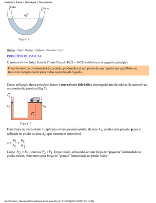 Matérias > Física > Mecânica > Dinâmica > Hidrostática: 43_6-7
PRINCÍPIO DE PASCAL
O matemático e físico francês Blaise Pascal (1623 – 1662) estabeleceu o seguinte princípio:
O acréscimo (ou diminuição) de pressão, produzido em um ponto de um líquido em equilíbrio, se
transmite integralmente para todos os pontos do líquido.
Como aplicação desse princípio temos o mecanismo hidráulico empregado em elevadores de automóveis
nos postos de gasolina (Fig.7).
Uma força de intensidade F1 aplicada em um pequeno pistão de área A1, produz uma pressão p que é
aplicada no pistão de área A2, que sustenta o automóvel.
Como , teremos . Desse modo, aplicando-se uma força de “pequena” intensidade no
pistão menor, obteremos uma força de ”grande” intensidade no pistão maior.
Matérias > Física > Termologia > Termometria
file:///C|/html_10emtudo/Fisica/Fisica_html_total.htm (217 of 220) [05/10/2001 22:10:35]
 