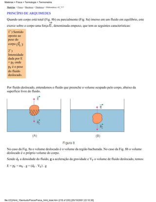 Matérias > Física > Mecânica > Dinâmica > Hidrostática: 43_7-7
PRINCÍPIO DE ARQUIMEDES
Quando um corpo está total (Fig. 8b) ou parcialmente (Fig. 8a) imerso em um fluido em equilíbrio, este
exerce sobre o corpo uma força , denominada empuxo, que tem as seguintes características:
1ª ) Sentido
oposto ao
peso do
corpo ;
2ª )
Intensidade
dada por E
= pF onde
pF é o peso
do fluido
deslocado.
Por fluido deslocado, entendemos o fluido que preenche o volume ocupado pelo corpo, abaixo da
superfície livre do fluido.
No caso da Fig. 8a o volume deslocado é o volume da região hachurada. No caso da Fig. 8b o volume
deslocado é o próprio volume do corpo.
Sendo dF a densidade do fluido, g a aceleração da gravidade e VF o volume de fluido deslocado, temos:
E = pF = mF . g = (dF . VF) . g
Matérias > Física > Termologia > Termometria
file:///C|/html_10emtudo/Fisica/Fisica_html_total.htm (218 of 220) [05/10/2001 22:10:35]
 