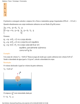 E
=
dF
.
VF
. g
O primeiro a conseguir calcular o empuxo foi o físico e matemático grego Arquimedes (298 aC. – 212 aC.)
Quando abandonamos um corpo totalmente submerso em um fluido (Fig.8b) temos:
Portanto:
Exemplo:
Um corpo de volume Vc = 0,60 m3 flutua na água de modo que a parte submersa tem volume 0,45 m3.
Sendo a densidade da água igual a 1,0 g/cm3, calcule a densidade do corpo.
Resolução:
O volume deslocado é igual ao volume da parte submersa.
VF = 0,45 m3
O empuxo ( ) tem intensidade dada por
E = dF . VF . g
Matérias > Física > Termologia > Termometria
file:///C|/html_10emtudo/Fisica/Fisica_html_total.htm (219 of 220) [05/10/2001 22:10:36]
 