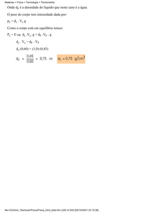 Onde dF é a densidade do líquido que neste caso é a água.
O peso do corpo tem intensidade dada por:
pc = dc . Vc g
Como o corpo está em equilíbrio temos:
Pc = E dc .Vc. g = dF .VF . g
dc . Vc = dF . VF
dc (0,60) = (1,0) (0,45)
Matérias > Física > Termologia > Termometria
file:///C|/html_10emtudo/Fisica/Fisica_html_total.htm (220 of 220) [05/10/2001 22:10:36]
 