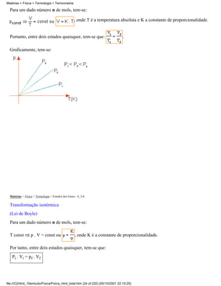 Para um dado número n de mols, tem-se:
, onde T é a temperatura absoluta e K a constante de proporcionalidade.
Portanto, entre dois estados quaisquer, tem-se que: .
Graficamente, tem-se:
Matérias > Física > Termologia > Estudos dos Gases : 6_3-4
Transformação isotérmica
(Lei de Boyle)
Para um dado número n de mols, tem-se:
T const p . V = const ou , onde K é a constante de proporcionalidade.
Por tanto, entre dois estados quaisquer, tem-se que:
Pi . Vi = pf . Vf
Matérias > Física > Termologia > Termometria
file:///C|/html_10emtudo/Fisica/Fisica_html_total.htm (24 of 220) [05/10/2001 22:10:25]
 