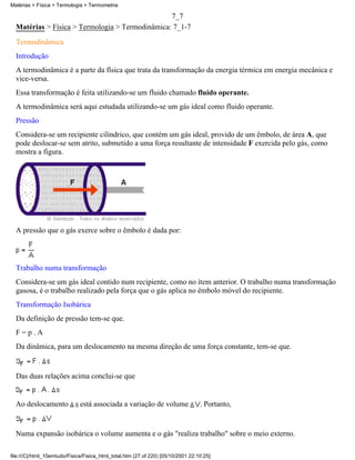 7_7
Matérias > Física > Termologia > Termodinâmica: 7_1-7
Termodinâmica
Introdução
A termodinâmica é a parte da física que trata da transformação da energia térmica em energia mecânica e
vice-versa.
Essa transformação é feita utilizando-se um fluido chamado fluido operante.
A termodinâmica será aqui estudada utilizando-se um gás ideal como fluido operante.
Pressão
Considera-se um recipiente cilíndrico, que contém um gás ideal, provido de um êmbolo, de área A, que
pode deslocar-se sem atrito, submetido a uma força resultante de intensidade F exercida pelo gás, como
mostra a figura.
A pressão que o gás exerce sobre o êmbolo é dada por:
Trabalho numa transformação
Considera-se um gás ideal contido num recipiente, como no item anterior. O trabalho numa transformação
gasosa, é o trabalho realizado pela força que o gás aplica no êmbolo móvel do recipiente.
Transformação Isobárica
Da definição de pressão tem-se que.
F = p . A
Da dinâmica, para um deslocamento na mesma direção de uma força constante, tem-se que.
Das duas relações acima conclui-se que
Ao deslocamento está associada a variação de volume . Portanto,
Numa expansão isobárica o volume aumenta e o gás "realiza trabalho" sobre o meio externo.
Matérias > Física > Termologia > Termometria
file:///C|/html_10emtudo/Fisica/Fisica_html_total.htm (27 of 220) [05/10/2001 22:10:25]
 