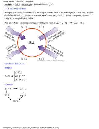 Matérias > Física > Termologia > Termodinâmica: 7_3-7
1ª Lei da Termodinâmica
Num processo termodinâmico sofrido por um gás, há dois tipos de trocas energéticas com o meio exterior:
o trabalho realizado ( ) e o calor trocado ( Q). Como consequência do balanço energético, tem-se a
variação da energia interna ( ).
Para um sistema constituído de um gás perfeito, tem-se que:( = Q - Q = + ).
Transformações Gasosas
Isobárica
Expansão
Matérias > Física > Termologia > Termometria
file:///C|/html_10emtudo/Fisica/Fisica_html_total.htm (30 of 220) [05/10/2001 22:10:25]
 