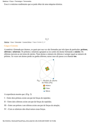 Esse é o máximo rendimento que se pode obter de uma máquina térmica.
8_2
Matérias > Física > Eletricidade > Corrente Elétrica > Carga e Corrente: 8_1-2
Carga e Corrente
A matéria é formada por átomos, os quais por sua vez são formados por três tipos de partículas: prótons,
elétrons e nêutrons. Os prótons e nêutrons agrupam-se no centro do átomo formando o núcleo. Os
elétrons movem-se em torno do núcleo. Num átomo o número de elétrons é sempre igual ao número de
prótons. Às vezes um átomo perde ou ganha elétrons; nesse caso ele passa a se chamar íon.
A experiência mostra que: (Fig. 2)
I – Entre dois prótons existe um par de forças de repulsão;
II – Entre dois elétrons existe um par de forças de repulsão;
III – Entre um próton e um elétron existe um par de forças de atração;
IV – Com os nêutrons não observamos essas forças.
Matérias > Física > Termologia > Termometria
file:///C|/html_10emtudo/Fisica/Fisica_html_total.htm (36 of 220) [05/10/2001 22:10:26]
 