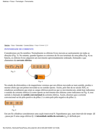 Matérias > Física > Eletricidade > Corrente Elétrica > Carga e Corrente: 8_2-2
INTENSIDADE DE CORRENTE
Consideremos um fio metálico. Normalmente os elétrons livres movem-se caoticamente em todas as
direções (Fig. 3). No entanto, quando ligamos os extremos do fio aos terminais de uma pilha (Fig. 4) ou
bateria, os elétrons livres adquirem um movimento aproximadamente ordenado, formando o que
chamamos de corrente elétrica.
No estudo da eletrostática e do magnetismo veremos que um elétron movendo-se num sentido, produz o
mesmo efeito que um próton movendo-se no sentido oposto. Assim, pelo fato de no século XIX, os
estudiosos acreditarem que eram as cargas elétricas positivas que se movimentavam, ainda hoje indicamos
o sentido da corrente elétrica (i) como oposto ao movimento dos elétrons como indicamos na Fig. 4; esse
sentido é chamado de sentido convencional da corrente elétrica. Assim, dizemos que a corrente
convencional sai do pólo positivo da pilha (+) e entra pelo pólo negativo da pilha (-).
Em um fio cilíndrico consideremos uma seção transversal S. Suponhamos que, num intervalo de tempo
, passa por S uma carga elétrica Q. A intensidade média da corrente (im) é definida por:
Matérias > Física > Termologia > Termometria
file:///C|/html_10emtudo/Fisica/Fisica_html_total.htm (38 of 220) [05/10/2001 22:10:26]
 