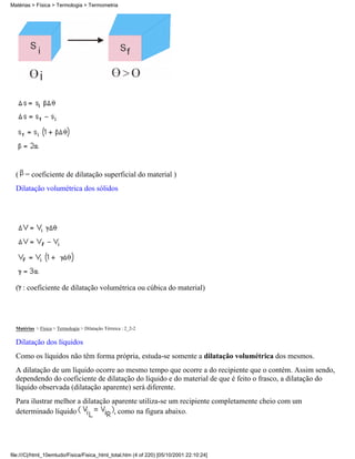 ( = coeficiente de dilatação superficial do material )
Dilatação volumétrica dos sólidos
( : coeficiente de dilatação volumétrica ou cúbica do material)
Matérias > Física > Termologia > Dilatação Térmica : 2_2-2
Dilatação dos líquidos
Como os líquidos não têm forma própria, estuda-se somente a dilatação volumétrica dos mesmos.
A dilatação de um líquido ocorre ao mesmo tempo que ocorre a do recipiente que o contém. Assim sendo,
dependendo do coeficiente de dilatação do líquido e do material de que é feito o frasco, a dilatação do
líquido observada (dilatação aparente) será diferente.
Para ilustrar melhor a dilatação aparente utiliza-se um recipiente completamente cheio com um
determinado líquido , como na figura abaixo.
Matérias > Física > Termologia > Termometria
file:///C|/html_10emtudo/Fisica/Fisica_html_total.htm (4 of 220) [05/10/2001 22:10:24]
 