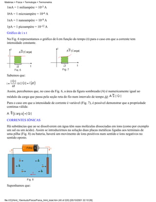 1mA = 1 miliampère = 10-3 A
1 A = 1 microampère = 10-6 A
1nA = 1 nanoampère = 10-9 A
1pA = 1 picoampère = 10-12 A
Gráfico de i x t
Na Fig. 6 representamos o gráfico de i em função do tempo (t) para o caso em que a corrente tem
intensidade constante.
Sabemos que:
Assim, percebemos que, no caso da Fig. 6, a área da figura sombreada (A) é numericamente igual ao
módulo da carga que passa pela seção reta do fio num intervalo de tempo :
Para o caso em que a intensidade de corrente é variável (Fig. 7), é possível demonstrar que a propriedade
continua válida:
CORRENTES IÔNICAS
Há substâncias que ao se dissolverem em água têm suas moléculas dissociadas em íons (como por exemplo
um sal ou um ácido). Assim se introduzirmos na solução duas placas metálicas ligadas aos terminais de
uma pilha (Fig. 8) ou bateria, haverá um movimento de íons positivos num sentido e íons negativos no
sentido oposto.
Suponhamos que:
Matérias > Física > Termologia > Termometria
file:///C|/html_10emtudo/Fisica/Fisica_html_total.htm (40 of 220) [05/10/2001 22:10:26]
 