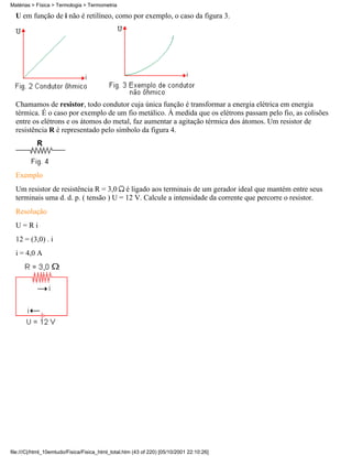 U em função de i não é retilíneo, como por exemplo, o caso da figura 3.
Chamamos de resistor, todo condutor cuja única função é transformar a energia elétrica em energia
térmica. É o caso por exemplo de um fio metálico. À medida que os elétrons passam pelo fio, as colisões
entre os elétrons e os átomos do metal, faz aumentar a agitação térmica dos átomos. Um resistor de
resistência R é representado pelo símbolo da figura 4.
Exemplo
Um resistor de resistência R = 3,0 é ligado aos terminais de um gerador ideal que mantém entre seus
terminais uma d. d. p. ( tensão ) U = 12 V. Calcule a intensidade da corrente que percorre o resistor.
Resolução
U = R i
12 = (3,0) . i
i = 4,0 A
Matérias > Física > Termologia > Termometria
file:///C|/html_10emtudo/Fisica/Fisica_html_total.htm (43 of 220) [05/10/2001 22:10:26]
 