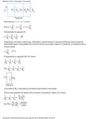 Devemos ter: i = i1 + i2 + i3 ( II )
Mas:
Substituindo na equação II:
Imaginemos um único resistor que, submetido à mesma tensão U seja percorrido por uma corrente de
intensidade igual à intensidade i da corrente total da associação ( figura 9 ). Sendo RE a resistência desse
resistor temos.
( IV )
Comparando as equações III e IV temos:
Ou:
A resistência RE é chamada de resistência equivalente à associação.
Para o caso particular de apenas dois resistores em paralelo ( figura 10 ), temos:
Ou:
Matérias > Física > Termologia > Termometria
file:///C|/html_10emtudo/Fisica/Fisica_html_total.htm (46 of 220) [05/10/2001 22:10:26]
 