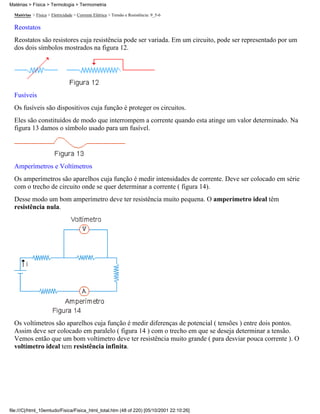 Matérias > Física > Eletricidade > Corrente Elétrica > Tensão e Resistência: 9_5-6
Reostatos
Reostatos são resistores cuja resistência pode ser variada. Em um circuito, pode ser representado por um
dos dois símbolos mostrados na figura 12.
Fusíveis
Os fusíveis são dispositivos cuja função é proteger os circuitos.
Eles são constituídos de modo que interrompem a corrente quando esta atinge um valor determinado. Na
figura 13 damos o símbolo usado para um fusível.
Amperímetros e Voltímetros
Os amperímetros são aparelhos cuja função é medir intensidades de corrente. Deve ser colocado em série
com o trecho de circuito onde se quer determinar a corrente ( figura 14).
Desse modo um bom amperímetro deve ter resistência muito pequena. O amperímetro ideal têm
resistência nula.
Os voltímetros são aparelhos cuja função é medir diferenças de potencial ( tensões ) entre dois pontos.
Assim deve ser colocado em paralelo ( figura 14 ) com o trecho em que se deseja determinar a tensão.
Vemos então que um bom voltímetro deve ter resistência muito grande ( para desviar pouca corrente ). O
voltímetro ideal tem resistência infinita.
Matérias > Física > Termologia > Termometria
file:///C|/html_10emtudo/Fisica/Fisica_html_total.htm (48 of 220) [05/10/2001 22:10:26]
 