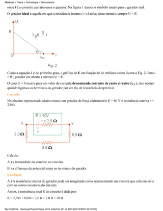 onde i é a corrente que atravessa o gerador. Na figura 1 damos o símbolo usado para o gerador real.
O gerador ideal é aquele em que a resistência interna ( r ) é nula; neste teremos sempre U = E.
Como a equação I é do primeiro grau, o gráfico de U em função de i é retilíneo como ilustra a Fig. 2. Para i
= 0 ( gerador em aberto ) teremos U = E.
O caso U = 0 ocorre para um valor de corrente denominada corrente de curto circuito (iCC); isso ocorre
quando ligamos os terminais do gerador por um fio de resistência desprezível.
Exemplo
No circuito representado abaixo temos um gerador de força eletromotriz E = 60 V e resistência interna r =
2,0 .
Calcule:
A ) a intensidade da corrente no circuito.
B ) a diferença de potencial entre os terminais do gerador.
Resolução
A ) A resistência interna do gerador pode ser imaginada como representando um resistor que está em série
com os outros resistores do circuito.
Assim, a resistência total R do circuito é dada por:
R = 2,0 + 8,0 + 3,0 + 7,0 = 20
Matérias > Física > Termologia > Termometria
file:///C|/html_10emtudo/Fisica/Fisica_html_total.htm (51 of 220) [05/10/2001 22:10:26]
 