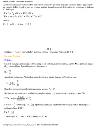 As resistências dadas correspondem a resistores associados em série. Portanto o circuito dado é equivalente
ao circuito da Fig. b onde temos um gerador ideal de força eletromotriz E, ligado a um resistor de resistência
R, dados por:
Assim:
E = R i 20 = 10 . i i = 2,0 A
11_2
Matérias > Física > Eletricidade > Corrente Elétrica > Energia e Potência: 11_1-2
Energia e Potência
Potência
Sendo E a energia consumida ou fornecida por um sistema, num intervalo de tempo , a potência média
(Pm) consumida ou fornecida por esse sistema será:
A potência instantânea Pé obtida a partir da potência média, fazendo tender a zero:
Quando a potência instantânea for constante teremos Pm = P.
No Sistema Internacional, a unidade de energia é o joule (J) e a unidade de potência é o watt (W):
Sendo , teremos: . Apartir dessa relação é definida uma unidade prática de energia: o
quilowatt- hora (kWh):
1 kWh = (1 kW) (1 h) = (103W) (3600s) = 3,6 . 106 J
Matérias > Física > Termologia > Termometria
file:///C|/html_10emtudo/Fisica/Fisica_html_total.htm (57 of 220) [05/10/2001 22:10:27]
 