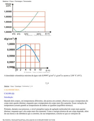 A densidade volumétrica máxima da água vale 0,99997 g/cm3 (1 g/cm3) e acorre a 3,98 °C (4°C).
3_4
Matérias > Física > Termologia > Calorimetria: 3_1-4
CALORIMETRIA
CALOR (Q)
Introdução
Quando dois corpos, em temperaturas diferentes, são postos em contato, observa-se que a temperatura do
corpo mais quente diminui, enquanto que a temperatura do corpo mais frio aumenta. Essas variações de
temperatura cessam quando as temperaturas de ambos se igualam (equilíbrio térmico).
Portanto, durante esse processo, o nível energético (grau de agitação molecular) do corpo mais quente
diminui, enquanto que o do corpo mais frio aumenta. Como a energia térmica de um corpo depende, além
da sua massa e da substância que a constitui, da sua temperatura, conclui-se que as variações de
Matérias > Física > Termologia > Termometria
file:///C|/html_10emtudo/Fisica/Fisica_html_total.htm (6 of 220) [05/10/2001 22:10:24]
 