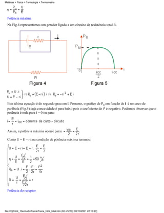 Potência máxima
Na Fig.4 representamos um gerador ligado a um circuito de resistência total R.
Esta última equação é do segundo grau em i. Portanto, o gráfico de Pu em função de i é um arco de
parábola (Fig.5) cuja concavidade é para baixo pois o coeficiente de i2 é negativo. Podemos observar que o
potência é nula para i = 0 ou para:
Assim, a potência máxima ocorre para .
Como U = E – ri, na condição de potência máxima teremos:
Potência do receptor
Matérias > Física > Termologia > Termometria
file:///C|/html_10emtudo/Fisica/Fisica_html_total.htm (60 of 220) [05/10/2001 22:10:27]
 