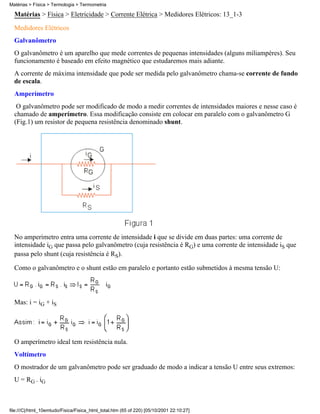 Matérias > Física > Eletricidade > Corrente Elétrica > Medidores Elétricos: 13_1-3
Medidores Elétricos
Galvanômetro
O galvanômetro é um aparelho que mede correntes de pequenas intensidades (alguns miliampères). Seu
funcionamento é baseado em efeito magnético que estudaremos mais adiante.
A corrente de máxima intensidade que pode ser medida pelo galvanômetro chama-se corrente de fundo
de escala.
Amperímetro
O galvanômetro pode ser modificado de modo a medir correntes de intensidades maiores e nesse caso é
chamado de amperímetro. Essa modificação consiste em colocar em paralelo com o galvanômetro G
(Fig.1) um resistor de pequena resistência denominado shunt.
No amperímetro entra uma corrente de intensidade i que se divide em duas partes: uma corrente de
intensidade iG que passa pelo galvanômetro (cuja resistência é RG) e uma corrente de intensidade iS que
passa pelo shunt (cuja resistência é RS).
Como o galvanômetro e o shunt estão em paralelo e portanto estão submetidos à mesma tensão U:
Mas: i = iG + iS
O amperímetro ideal tem resistência nula.
Voltímetro
O mostrador de um galvanômetro pode ser graduado de modo a indicar a tensão U entre seus extremos:
U = RG . iG
Matérias > Física > Termologia > Termometria
file:///C|/html_10emtudo/Fisica/Fisica_html_total.htm (65 of 220) [05/10/2001 22:10:27]
 