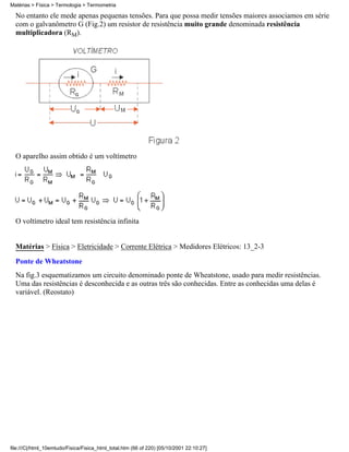 No entanto ele mede apenas pequenas tensões. Para que possa medir tensões maiores associamos em série
com o galvanômetro G (Fig.2) um resistor de resistência muito grande denominada resistência
multiplicadora (RM).
O aparelho assim obtido é um voltímetro
O voltímetro ideal tem resistência infinita
Matérias > Física > Eletricidade > Corrente Elétrica > Medidores Elétricos: 13_2-3
Ponte de Wheatstone
Na fig.3 esquematizamos um circuito denominado ponte de Wheatstone, usado para medir resistências.
Uma das resistências é desconhecida e as outras três são conhecidas. Entre as conhecidas uma delas é
variável. (Reostato)
Matérias > Física > Termologia > Termometria
file:///C|/html_10emtudo/Fisica/Fisica_html_total.htm (66 of 220) [05/10/2001 22:10:27]
 