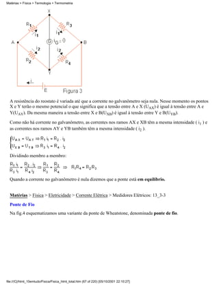 A resistência do reostato é variada até que a corrente no galvanômetro seja nula. Nesse momento os pontos
X e Y terão o mesmo potencial o que significa que a tensão entre A e X (UAX) é igual à tensão entre A e
Y(UAY). Da mesma maneira a tensão entre X e B(UXB) é igual à tensão entre Y e B(UYB).
Como não há corrente no galvanômetro, as correntes nos ramos AX e XB têm a mesma intensidade ( i1 ) e
as correntes nos ramos AY e YB também têm a mesma intensidade ( i2 ).
Dividindo membro a membro:
Quando a corrente no galvanômetro é nula dizemos que a ponte está em equilíbrio.
Matérias > Física > Eletricidade > Corrente Elétrica > Medidores Elétricos: 13_3-3
Ponte de Fio
Na fig.4 esquematizamos uma variante da ponte de Wheatstone, denominada ponte de fio.
Matérias > Física > Termologia > Termometria
file:///C|/html_10emtudo/Fisica/Fisica_html_total.htm (67 of 220) [05/10/2001 22:10:27]
 