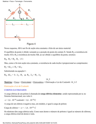 Nesse esquema, AB é um fio de seção reta constante e feito de um único material.
O equilíbrio da ponte é obtido variando-se a posição do ponto de contato X. Sendo R2 a resistência do
trecho AX e R3 a resistência do trecho XB, ao ser obtido o equilíbrio da ponte, teremos:
RX . R3 = R2 . R1 ( I )
Mas, como o fio tem seção reta constante, a resistência de cada trecho é proporcional ao comprimento:
R2 = kL2 e R3 = kL3
Substituindo na equação I :
RX . kL3 = k . L2 . R1 Rx . L3 = R1 . L2
14_5
Matérias > Física > Eletricidade > Eletrostática > Eletrização e Lei de Coulomb: 14_1-5
Eletrização e Lei de Coulomb
CORPOS ELETRIZADOS
A carga elétrica de um próton é chamada de carga elétrica elementar, sendo representada por e; no
Sistema Internacional, seu valor é:
e = 1,6 . 10-19 coulomb = 1,6 . 10-19 C
A carga de um elétron é negativa mas, em módulo, é igual à carga do próton:
Carga do elétron = - e = - 1,6 . 10-19 C
Os nêutrons têm carga elétrica nula. Como num átomo o número de prótons é igual ao número de elétrons,
a carga elétrica total do átomo é nula.
Matérias > Física > Termologia > Termometria
file:///C|/html_10emtudo/Fisica/Fisica_html_total.htm (68 of 220) [05/10/2001 22:10:27]
 