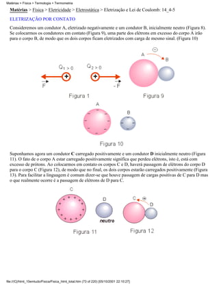 Matérias > Física > Eletricidade > Eletrostática > Eletrização e Lei de Coulomb: 14_4-5
ELETRIZAÇÃO POR CONTATO
Consideremos um condutor A, eletrizado negativamente e um condutor B, inicialmente neutro (Figura 8).
Se colocarmos os condutores em contato (Figura 9), uma parte dos elétrons em excesso do corpo A irão
para o corpo B, de modo que os dois corpos ficam eletrizados com carga de mesmo sinal. (Figura 10)
Suponhamos agora um condutor C carregado positivamente e um condutor D inicialmente neutro (Figura
11). O fato de o corpo A estar carregado positivamente significa que perdeu elétrons, isto é, está com
excesso de prótons. Ao colocarmos em contato os corpos C e D, haverá passagem de elétrons do corpo D
para o corpo C (Figura 12), de modo que no final, os dois corpos estarão carregados positivamente (Figura
13). Para facilitar a linguagem é comum dizer-se que houve passagem de cargas positivas de C para D mas
o que realmente ocorre é a passagem de elétrons de D para C.
Matérias > Física > Termologia > Termometria
file:///C|/html_10emtudo/Fisica/Fisica_html_total.htm (73 of 220) [05/10/2001 22:10:27]
 