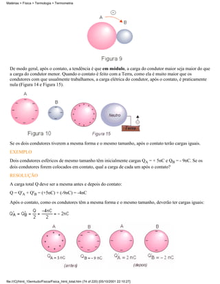 De modo geral, após o contato, a tendência é que em módulo, a carga do condutor maior seja maior do que
a carga do condutor menor. Quando o contato é feito com a Terra, como ela é muito maior que os
condutores com que usualmente trabalhamos, a carga elétrica do condutor, após o contato, é praticamente
nula (Figura 14 e Figura 15).
Se os dois condutores tiverem a mesma forma e o mesmo tamanho, após o contato terão cargas iguais.
EXEMPLO
Dois condutores esféricos de mesmo tamanho têm inicialmente cargas QA = + 5nC e QB = - 9nC. Se os
dois condutores forem colocados em contato, qual a carga de cada um após o contato?
RESOLUÇÃO
A carga total Q deve ser a mesma antes e depois do contato:
Q = Q'A + Q'B = (+5nC) + (-9nC) = -4nC
Após o contato, como os condutores têm a mesma forma e o mesmo tamanho, deverão ter cargas iguais:
Matérias > Física > Termologia > Termometria
file:///C|/html_10emtudo/Fisica/Fisica_html_total.htm (74 of 220) [05/10/2001 22:10:27]
 