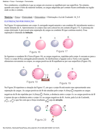 Nos condutores, a tendência é que as cargas em excesso se espalhem por sua superfície. No entanto,
quando um corpo é feito de material isolante, as cargas adquiridas por contato ficam confinadas na região
onde se deu o contato.
Matérias > Física > Eletricidade > Eletrostática > Eletrização e Lei de Coulomb: 14_5-5
ELETRIZAÇÃO POR INDUÇÃO
Na Figura 16 representamos um corpo A carregado negativamente e um condutor B, inicialmente neutro e
muito distante de A. Aproximemos os corpos mas sem colocá-los em contato (Figura 17). A presença do
corpo eletrizado A provocará uma separação de cargas no condutor B (que continua neutro). Essa
separação é chamada de indução.
Se ligarmos o condutor B à Terra (Figura 18), as cargas negativas, repelidas pelo corpo A escoam-se para a
Terra e o corpo B fica carregado positivamente. Se desfizermos a ligação com a Terra e em seguida
afastarmos novamente os corpos, as cargas positivas de B espalham-se por sua surperfície (Figura 19).
Na Figura 20 repetimos a situação da Figura 17, em que o corpo B está neutro mas apresentando uma
separação de cargas. As cargas positivas de B são atraídas pelo corpo A (força ) enquanto as cargas
negativas de B são repelidas por A (força ). Porém, a distância entre o corpo A e as cargas positivas de B
é menor do que a distância entre o corpo A e as cargas negativas de B. Assim, pela Lei de Coulomb,
o que faz com que a força resultante seja de atração.
Matérias > Física > Termologia > Termometria
file:///C|/html_10emtudo/Fisica/Fisica_html_total.htm (75 of 220) [05/10/2001 22:10:27]
 
