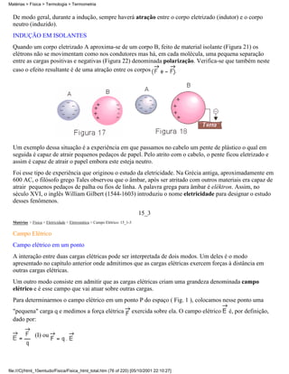 De modo geral, durante a indução, sempre haverá atração entre o corpo eletrizado (indutor) e o corpo
neutro (induzido).
INDUÇÃO EM ISOLANTES
Quando um corpo eletrizado A aproxima-se de um corpo B, feito de material isolante (Figura 21) os
elétrons não se movimentam como nos condutores mas há, em cada molécula, uma pequena separação
entre as cargas positivas e negativas (Figura 22) denominada polarização. Verifica-se que também neste
caso o efeito resultante é de uma atração entre os corpos .
Um exemplo dessa situação é a experiência em que passamos no cabelo um pente de plástico o qual em
seguida é capaz de atrair pequenos pedaços de papel. Pelo atrito com o cabelo, o pente ficou eletrizado e
assim é capaz de atrair o papel embora este esteja neutro.
Foi esse tipo de experiência que originou o estudo da eletricidade. Na Grécia antiga, aproximadamente em
600 AC, o filósofo grego Tales observou que o âmbar, após ser atritado com outros materiais era capaz de
atrair pequenos pedaços de palha ou fios de linha. A palavra grega para âmbar é eléktron. Assim, no
século XVI, o inglês William Gilbert (1544-1603) introduziu o nome eletricidade para designar o estudo
desses fenômenos.
15_3
Matérias > Física > Eletricidade > Eletrostática > Campo Elétrico: 15_1-3
Campo Elétrico
Campo elétrico em um ponto
A interação entre duas cargas elétricas pode ser interpretada de dois modos. Um deles é o modo
apresentado no capítulo anterior onde admitimos que as cargas elétricas exercem forças à distância em
outras cargas elétricas.
Um outro modo consiste em admitir que as cargas elétricas criam uma grandeza denominada campo
elétrico e é esse campo que vai atuar sobre outras cargas.
Para determinarmos o campo elétrico em um ponto P do espaço ( Fig. 1 ), colocamos nesse ponto uma
"pequena" carga q e medimos a força elétrica exercida sobre ela. O campo elétrico é, por definição,
dado por:
(I) ou
Matérias > Física > Termologia > Termometria
file:///C|/html_10emtudo/Fisica/Fisica_html_total.htm (76 of 220) [05/10/2001 22:10:27]
 