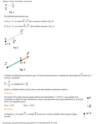 Da definição percebemos que:
I. Se q > 0 , os vetores têm o mesmo sentido ( Fig. 2)
II. Se q < 0 , os vetores têm sentidos opostos ( Fig. 3)
Também de definição percebemos que, no Sistema Internacional, a unidade da intensidade de pode ser o
newton / coulomb:
Porém, a unidade oficial no SI é outra e será apresentada no próximo capítulo.
Exemplo
Em ponto P do espaço há um campo elétrico de intensidade E = 20 N/C e cujo sentido está
assinalado na figura ao lado. Determine a força exercida sobre uma carga puntiforme q, colocada
em P, nos seguintes casos:
A) q = 2.0 C B) q = -3,0 C
Resolução
A) Sendo q > 0, a força e o campo devem ter o mesmo sentido como mostra a figura
ao lado.
Matérias > Física > Termologia > Termometria
file:///C|/html_10emtudo/Fisica/Fisica_html_total.htm (77 of 220) [05/10/2001 22:10:28]
 