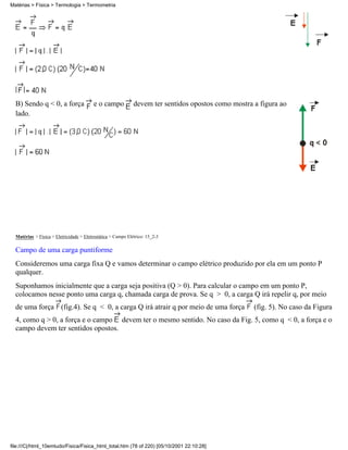 B) Sendo q < 0, a força e o campo devem ter sentidos opostos como mostra a figura ao
lado.
Matérias > Física > Eletricidade > Eletrostática > Campo Elétrico: 15_2-3
Campo de uma carga puntiforme
Consideremos uma carga fixa Q e vamos determinar o campo elétrico produzido por ela em um ponto P
qualquer.
Suponhamos inicialmente que a carga seja positiva (Q > 0). Para calcular o campo em um ponto P,
colocamos nesse ponto uma carga q, chamada carga de prova. Se q > 0, a carga Q irá repelir q, por meio
de uma força (fig.4). Se q < 0, a carga Q irá atrair q por meio de uma força (fig. 5). No caso da Figura
4, como q > 0, a força e o campo devem ter o mesmo sentido. No caso da Fig. 5, como q < 0, a força e o
campo devem ter sentidos opostos.
Matérias > Física > Termologia > Termometria
file:///C|/html_10emtudo/Fisica/Fisica_html_total.htm (78 of 220) [05/10/2001 22:10:28]
 
