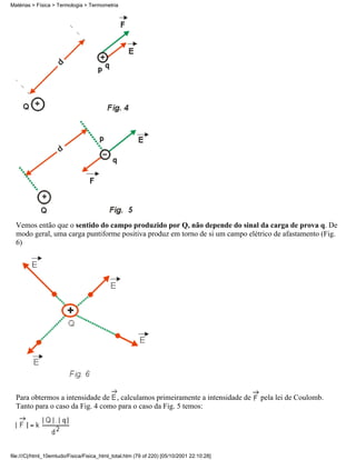 Vemos então que o sentido do campo produzido por Q, não depende do sinal da carga de prova q. De
modo geral, uma carga puntiforme positiva produz em torno de si um campo elétrico de afastamento (Fig.
6)
Para obtermos a intensidade de , calculamos primeiramente a intensidade de pela lei de Coulomb.
Tanto para o caso da Fig. 4 como para o caso da Fig. 5 temos:
Matérias > Física > Termologia > Termometria
file:///C|/html_10emtudo/Fisica/Fisica_html_total.htm (79 of 220) [05/10/2001 22:10:28]
 
