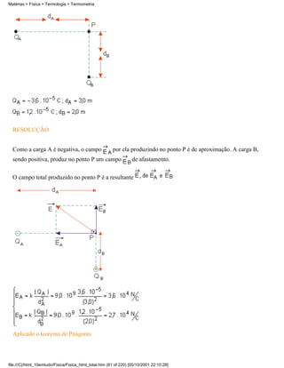 RESOLUÇÃO
Como a carga A é negativa, o campo por ela produzindo no ponto P é de aproximação. A carga B,
sendo positiva, produz no ponto P um campo de afastamento.
O campo total produzido no ponto P é a resultante
Aplicado o teorema de Pitágoras
Matérias > Física > Termologia > Termometria
file:///C|/html_10emtudo/Fisica/Fisica_html_total.htm (81 of 220) [05/10/2001 22:10:28]
 