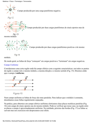 Campo produzido por uma carga puntiforme negativa.
Campo produzido por duas cargas puntiformes de sinais opostos mas de
mesmo módulo
Campo produzido por duas cargas puntiformes positivas e de mesmo
módulo.
De modo geral, as linhas de força "começam" em cargas positivas e "terminam" em cargas negativas.
Campo Uniforme
Consideremos uma certa região onde há campo elétrico com a seguinte características: em todos os pontos
da região o campo tem o mesmo módulo, a mesma direção e o mesmo sentido (Fig. 15). Dizemos então
que o campo é uniforme.
Num campo uniforme as linhas de força são retas paralelas. Para indicar que o módulo é constante,
desenhamos essas linhas regularmente espaçadas.
Na prática, para obtermos um campo elétrico uniforme eletrizamos duas placas metálicas paralelas (Fig.
16) com cargas de sinais opostos nas de mesmo módulo. Pode-se verificar que nesse caso, na região entre
as placas o campo é aproximadamente uniforme. Na realidade, próximo das bordas (Fig. 17) as linhas se
curvam mas nos exercícios nós desprezamos esse efeito.
Matérias > Física > Termologia > Termometria
file:///C|/html_10emtudo/Fisica/Fisica_html_total.htm (83 of 220) [05/10/2001 22:10:28]
 