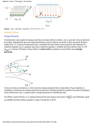 16_4
Matérias > Física > Eletricidade > Eletrostática > Potencial Elétrico: 16_1-4
Potencial Elétrico
Energia Potencial
Consideremos uma região do espaço onde há um campo elétrico estático, isto é, que não varia no decorrer
do tempo. Suponhamos que uma carga puntiforme q seja levada de um ponto A para um ponto B dessa
região (Fig. 1). É possível demonstrar que o trabalho da força elétrica nesse percurso não depende da
trajetória seguida, isto é, qualquer que seja a trajetória seguida, o trabalho da força elétrica entre A e B
é o mesmo. Portanto a força elétrica é conservativa e podemos assim definir uma energia
potencial.
Como já vimos na mecânica, o valor exato da energia potencial não é importante. O que importa na
realidade é a diferença da energia potencial no percurso. Portanto podemos escolher um ponto R qualquer
como referencial, isto é, o ponto onde a energia potencial é considerada nula.
Escolhido o ponto R (Fig. 2), a energia potencial de uma carga q num ponto A é, por definição, igual
ao trabalho da força elétrica quando a carga é levada de A até R:
Matérias > Física > Termologia > Termometria
file:///C|/html_10emtudo/Fisica/Fisica_html_total.htm (84 of 220) [05/10/2001 22:10:28]
 